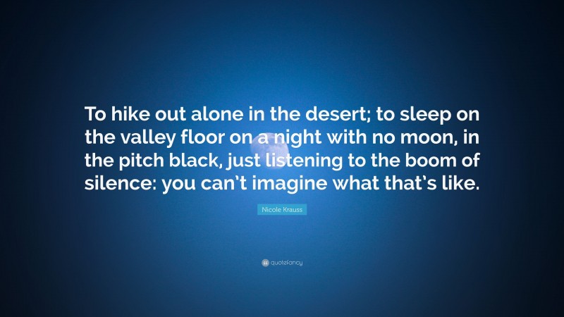 Nicole Krauss Quote: “To hike out alone in the desert; to sleep on the valley floor on a night with no moon, in the pitch black, just listening to the boom of silence: you can’t imagine what that’s like.”