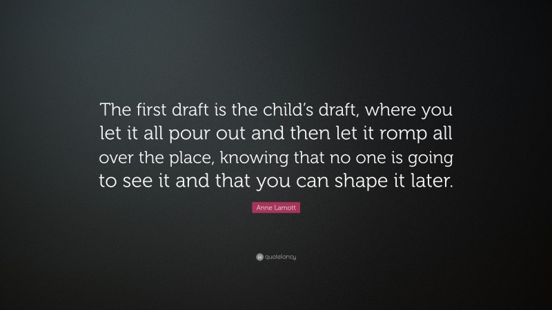 Anne Lamott Quote: “The first draft is the child’s draft, where you let it all pour out and then let it romp all over the place, knowing that no one is going to see it and that you can shape it later.”