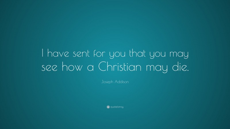 Joseph Addison Quote: “I have sent for you that you may see how a Christian may die.”