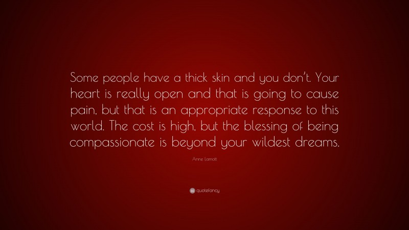 Anne Lamott Quote: “Some people have a thick skin and you don’t. Your heart is really open and that is going to cause pain, but that is an appropriate response to this world. The cost is high, but the blessing of being compassionate is beyond your wildest dreams.”