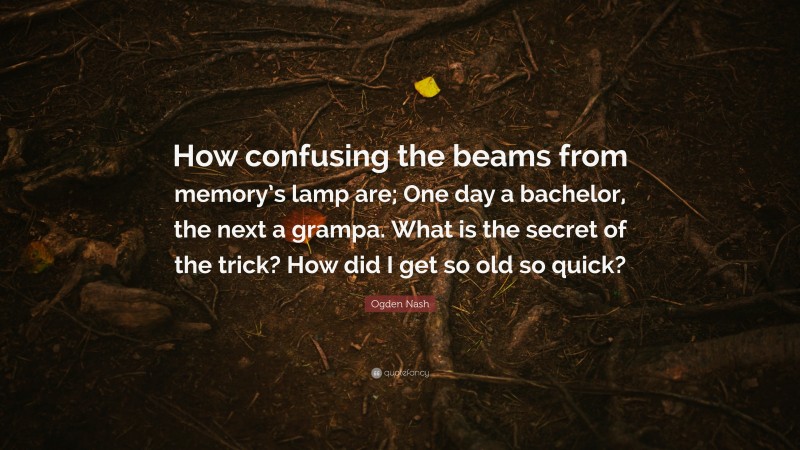 Ogden Nash Quote: “How confusing the beams from memory’s lamp are; One day a bachelor, the next a grampa. What is the secret of the trick? How did I get so old so quick?”