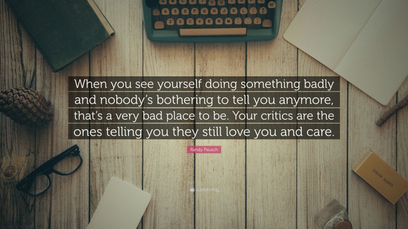 Randy Pausch Quote: “When you see yourself doing something badly and nobody’s bothering to tell you anymore, that’s a very bad place to be. Your critics are the ones telling you they still love you and care.”