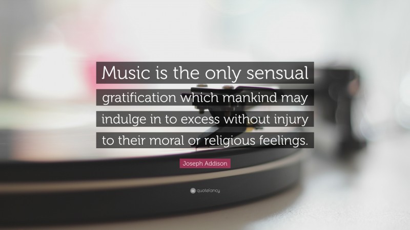 Joseph Addison Quote: “Music is the only sensual gratification which mankind may indulge in to excess without injury to their moral or religious feelings.”