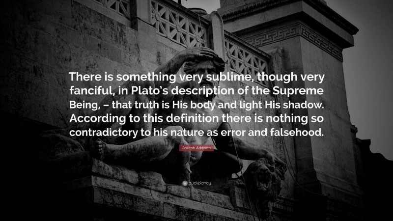 Joseph Addison Quote: “There is something very sublime, though very fanciful, in Plato’s description of the Supreme Being, – that truth is His body and light His shadow. According to this definition there is nothing so contradictory to his nature as error and falsehood.”