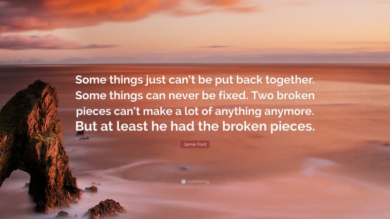 Jamie Ford Quote: “Some things just can’t be put back together. Some things can never be fixed. Two broken pieces can’t make a lot of anything anymore. But at least he had the broken pieces.”