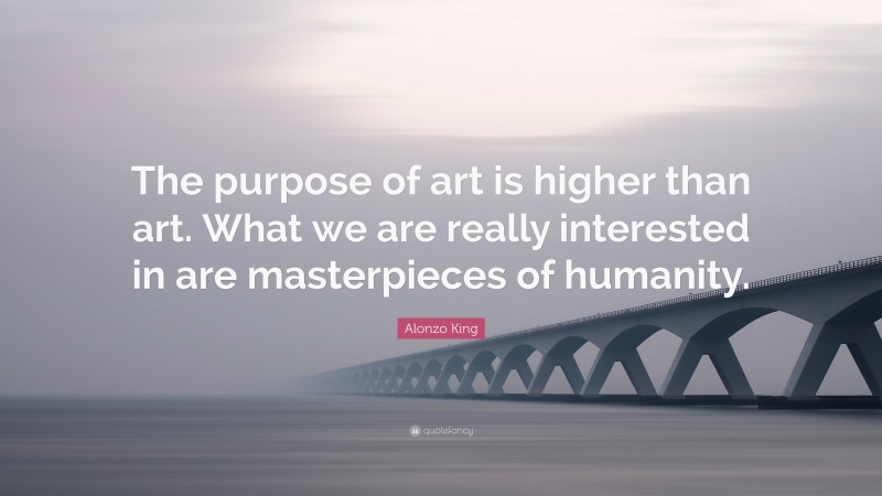 Alonzo King Quote: “The purpose of art is higher than art. What we are really interested in are masterpieces of humanity.”