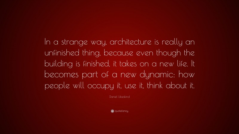 Daniel Libeskind Quote: “In a strange way, architecture is really an unfinished thing, because even though the building is finished, it takes on a new life. It becomes part of a new dynamic: how people will occupy it, use it, think about it.”
