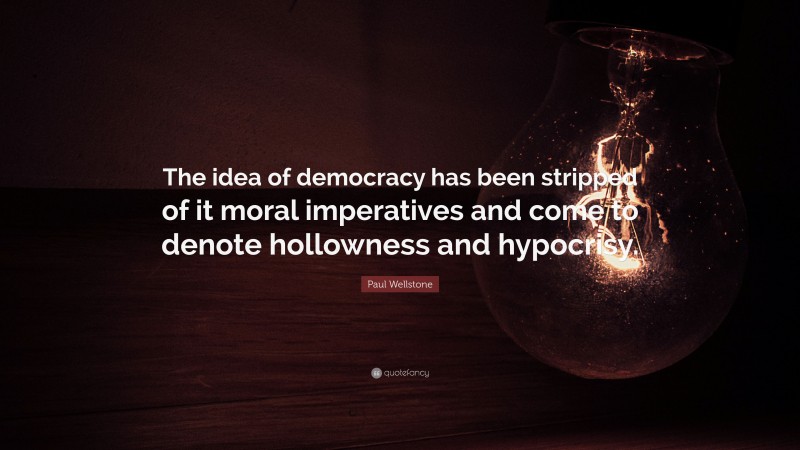 Paul Wellstone Quote: “The idea of democracy has been stripped of it moral imperatives and come to denote hollowness and hypocrisy.”
