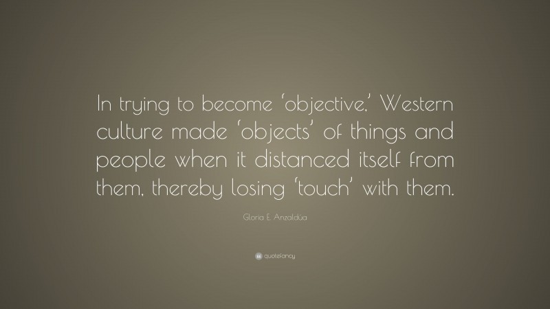 Gloria E. Anzaldúa Quote: “In trying to become ‘objective,’ Western culture made ‘objects’ of things and people when it distanced itself from them, thereby losing ‘touch’ with them.”