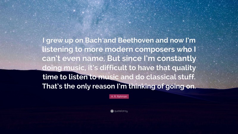 A. R. Rahman Quote: “I grew up on Bach and Beethoven and now I’m listening to more modern composers who I can’t even name. But since I’m constantly doing music, it’s difficult to have that quality time to listen to music and do classical stuff. That’s the only reason I’m thinking of going on.”