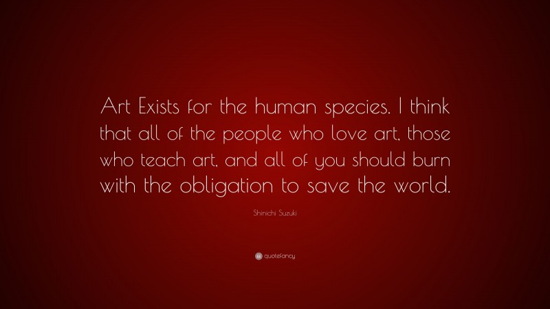 Shinichi Suzuki Quote: “Art Exists for the human species. I think that all of the people who love art, those who teach art, and all of you should burn with the obligation to save the world.”