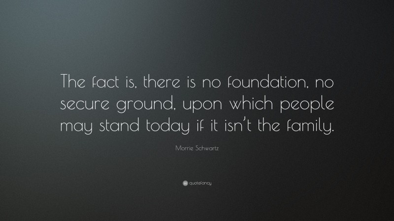 Morrie Schwartz Quote: “The fact is, there is no foundation, no secure ground, upon which people may stand today if it isn’t the family.”