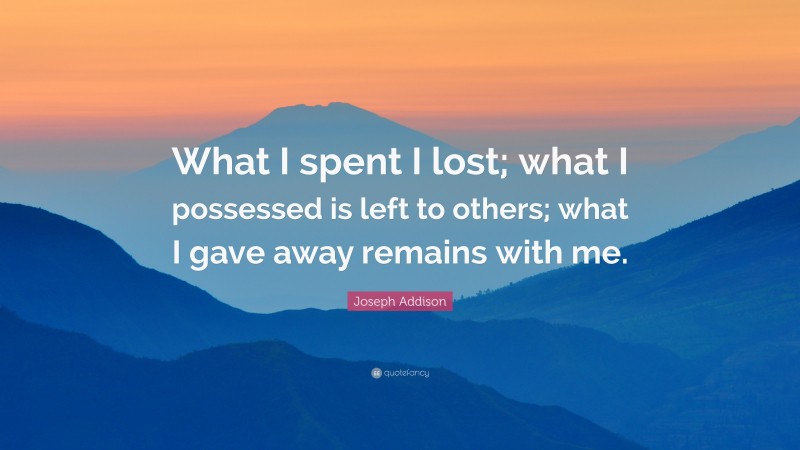 Joseph Addison Quote: “What I spent I lost; what I possessed is left to others; what I gave away remains with me.”