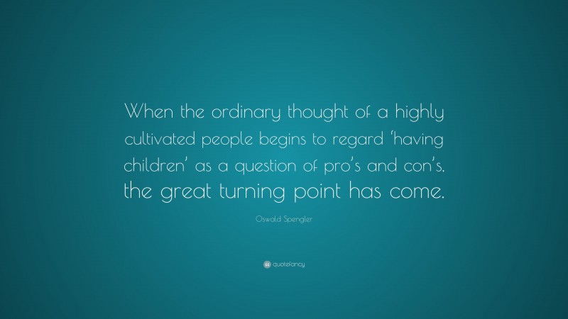 Oswald Spengler Quote: “When the ordinary thought of a highly cultivated people begins to regard ‘having children’ as a question of pro’s and con’s, the great turning point has come.”