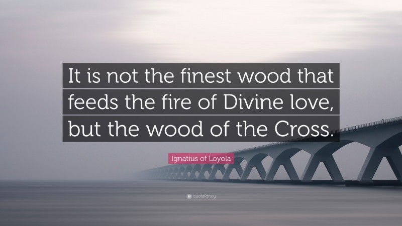 Ignatius of Loyola Quote: “It is not the finest wood that feeds the fire of Divine love, but the wood of the Cross.”