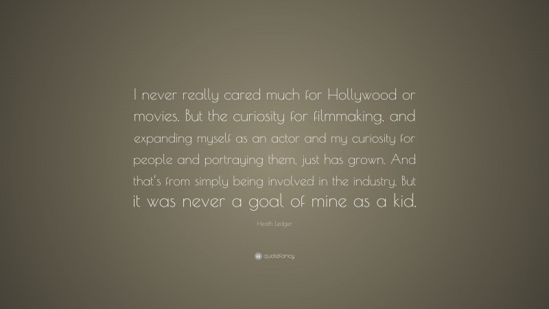 Heath Ledger Quote: “I never really cared much for Hollywood or movies. But the curiosity for filmmaking, and expanding myself as an actor and my curiosity for people and portraying them, just has grown. And that’s from simply being involved in the industry. But it was never a goal of mine as a kid.”