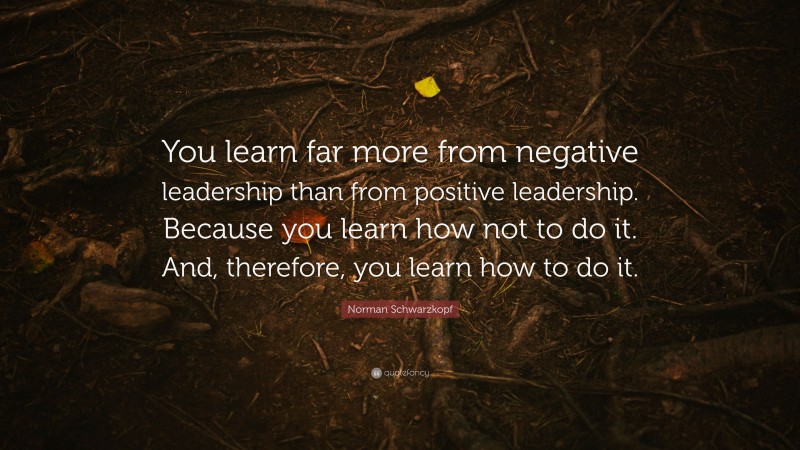 Norman Schwarzkopf Quote: “You learn far more from negative leadership than from positive leadership. Because you learn how not to do it. And, therefore, you learn how to do it.”