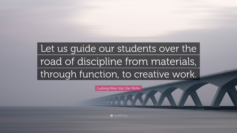 Ludwig Mies Van Der Rohe Quote: “Let us guide our students over the road of discipline from materials, through function, to creative work.”