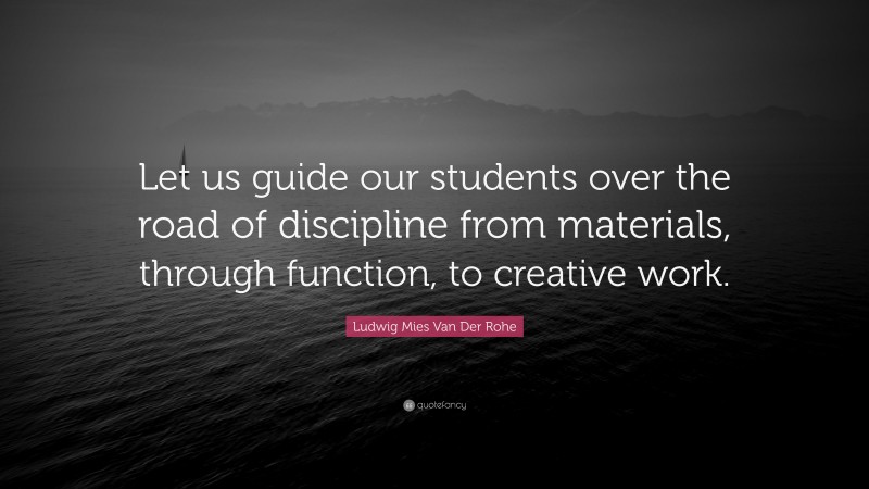 Ludwig Mies Van Der Rohe Quote: “Let us guide our students over the road of discipline from materials, through function, to creative work.”