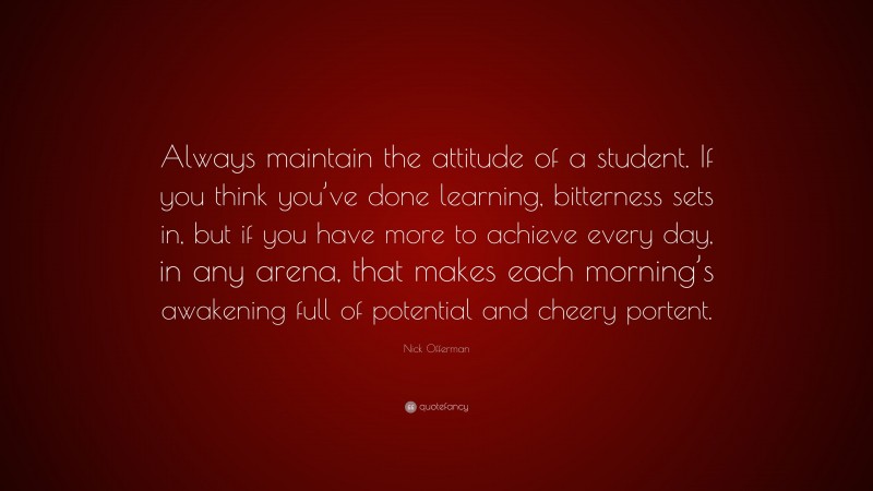 Nick Offerman Quote: “Always maintain the attitude of a student. If you think you’ve done learning, bitterness sets in, but if you have more to achieve every day, in any arena, that makes each morning’s awakening full of potential and cheery portent.”