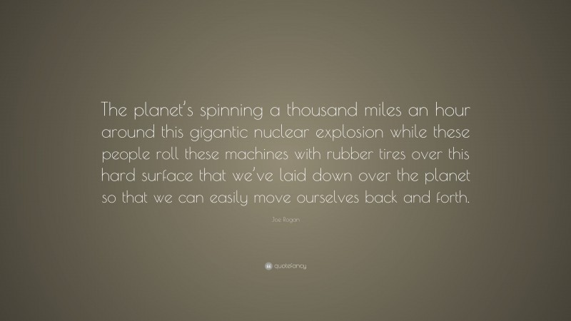 Joe Rogan Quote: “The planet’s spinning a thousand miles an hour around this gigantic nuclear explosion while these people roll these machines with rubber tires over this hard surface that we’ve laid down over the planet so that we can easily move ourselves back and forth.”