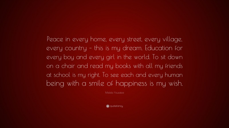 Malala Yousafzai Quote: “Peace in every home, every street, every village, every country – this is my dream. Education for every boy and every girl in the world. To sit down on a chair and read my books with all my friends at school is my right. To see each and every human being with a smile of happiness is my wish.”