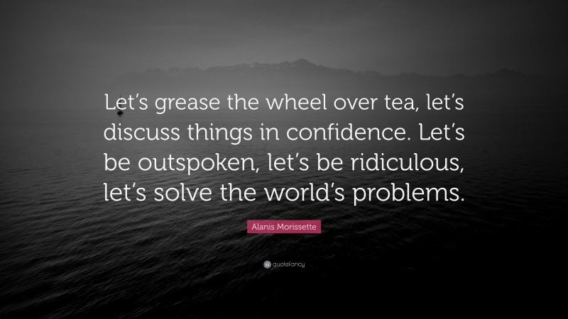 Alanis Morissette Quote: “Let’s grease the wheel over tea, let’s discuss things in confidence. Let’s be outspoken, let’s be ridiculous, let’s solve the world’s problems.”