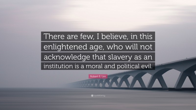 Robert E. Lee Quote: “There are few, I believe, in this enlightened age, who will not acknowledge that slavery as an institution is a moral and political evil.”