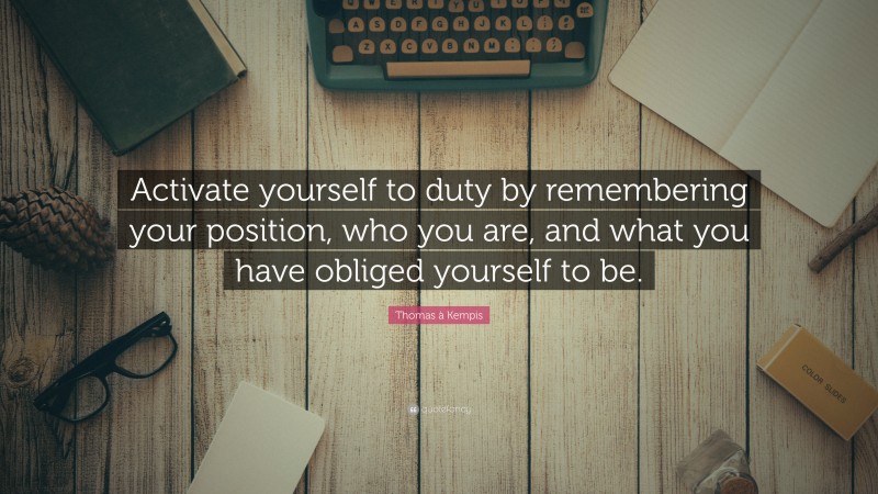Thomas à Kempis Quote: “Activate yourself to duty by remembering your position, who you are, and what you have obliged yourself to be.”