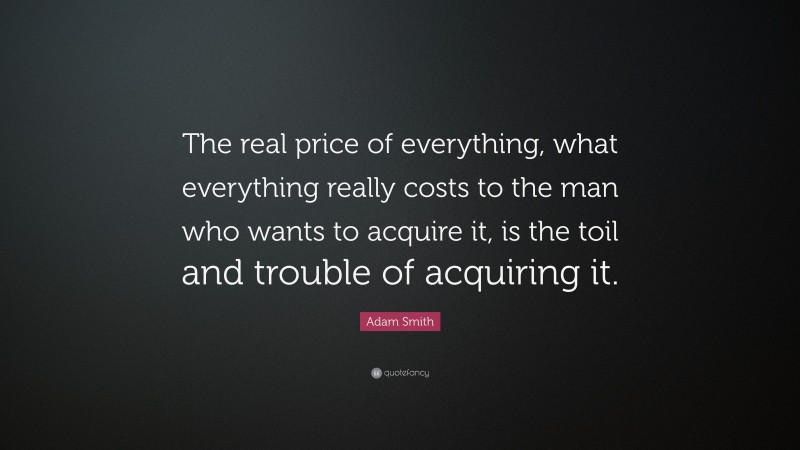 Adam Smith Quote: “The real price of everything, what everything really costs to the man who wants to acquire it, is the toil and trouble of acquiring it.”