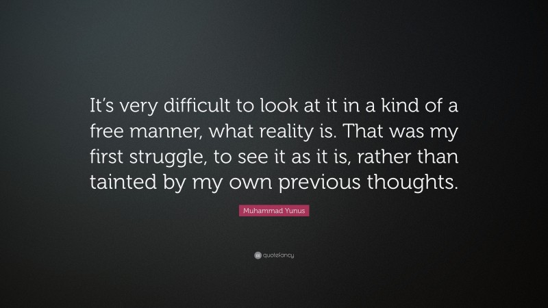 Muhammad Yunus Quote: “It’s very difficult to look at it in a kind of a free manner, what reality is. That was my first struggle, to see it as it is, rather than tainted by my own previous thoughts.”