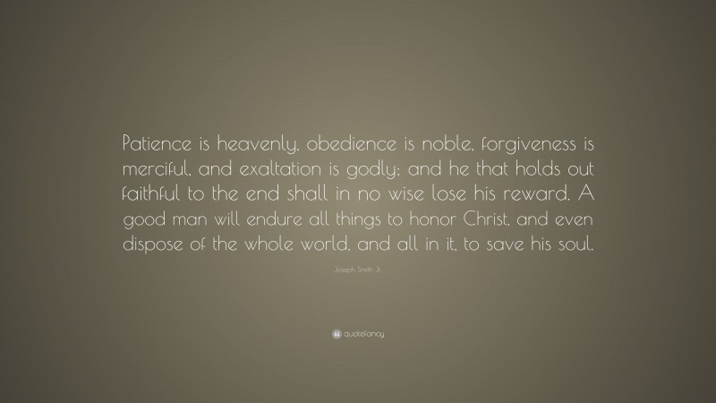 Joseph Smith Jr. Quote: “Patience is heavenly, obedience is noble, forgiveness is merciful, and exaltation is godly; and he that holds out faithful to the end shall in no wise lose his reward. A good man will endure all things to honor Christ, and even dispose of the whole world, and all in it, to save his soul.”