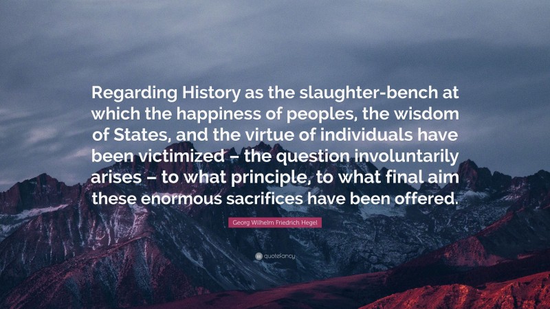 Georg Wilhelm Friedrich Hegel Quote: “Regarding History as the slaughter-bench at which the happiness of peoples, the wisdom of States, and the virtue of individuals have been victimized – the question involuntarily arises – to what principle, to what final aim these enormous sacrifices have been offered.”