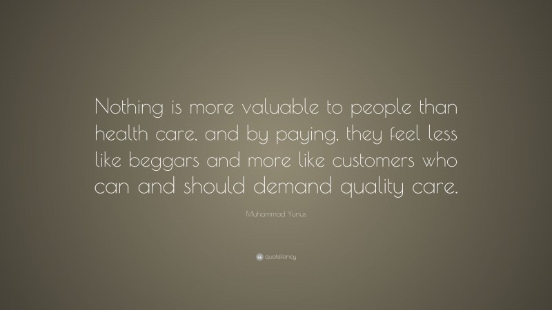 Muhammad Yunus Quote: “Nothing is more valuable to people than health care, and by paying, they feel less like beggars and more like customers who can and should demand quality care.”