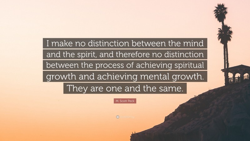 M. Scott Peck Quote: “I make no distinction between the mind and the spirit, and therefore no distinction between the process of achieving spiritual growth and achieving mental growth. They are one and the same.”