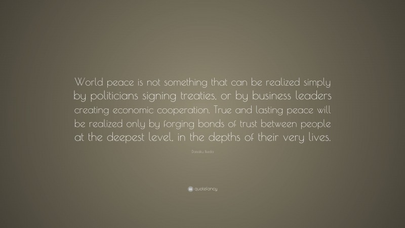 Daisaku Ikeda Quote: “World peace is not something that can be realized simply by politicians signing treaties, or by business leaders creating economic cooperation. True and lasting peace will be realized only by forging bonds of trust between people at the deepest level, in the depths of their very lives.”