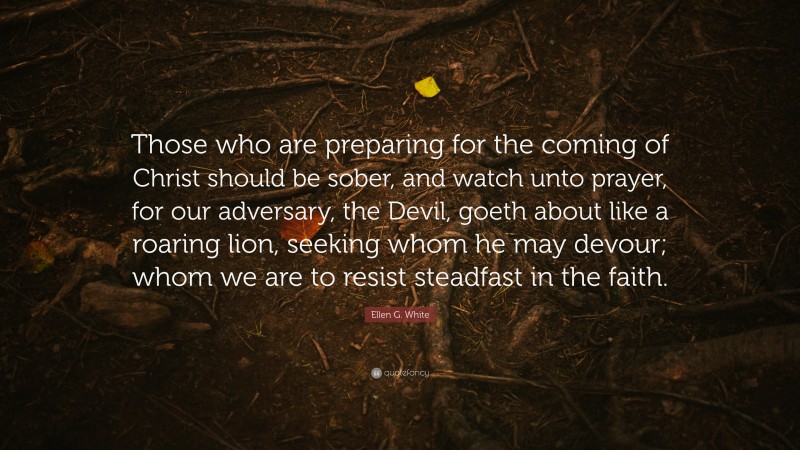 Ellen G. White Quote: “Those who are preparing for the coming of Christ should be sober, and watch unto prayer, for our adversary, the Devil, goeth about like a roaring lion, seeking whom he may devour; whom we are to resist steadfast in the faith.”