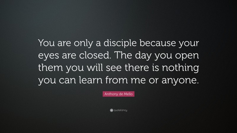 Anthony de Mello Quote: “You are only a disciple because your eyes are closed. The day you open them you will see there is nothing you can learn from me or anyone.”