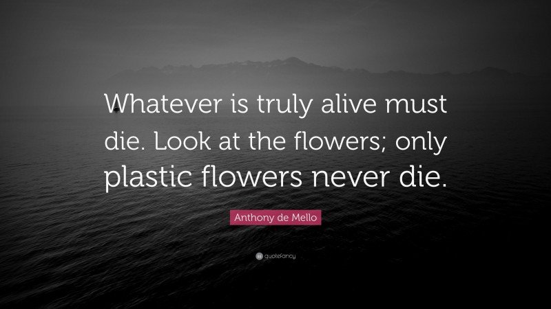 Anthony de Mello Quote: “Whatever is truly alive must die. Look at the flowers; only plastic flowers never die.”