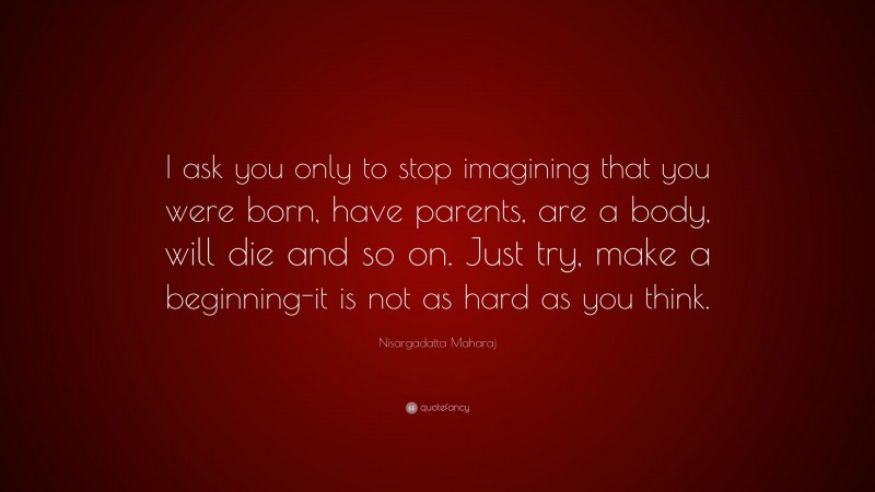 Nisargadatta Maharaj Quote: “I ask you only to stop imagining that you were born, have parents, are a body, will die and so on. Just try, make a beginning-it is not as hard as you think.”