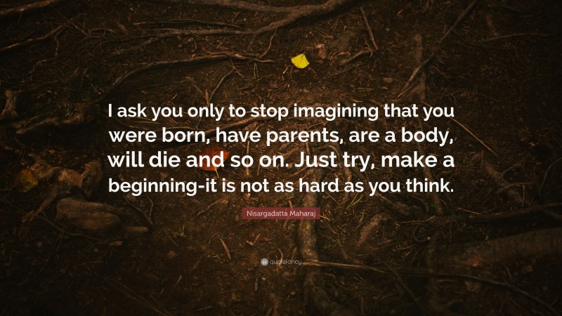 Nisargadatta Maharaj Quote: “I ask you only to stop imagining that you were born, have parents, are a body, will die and so on. Just try, make a beginning-it is not as hard as you think.”