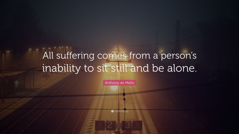 Anthony de Mello Quote: “All suffering comes from a person’s inability to sit still and be alone.”