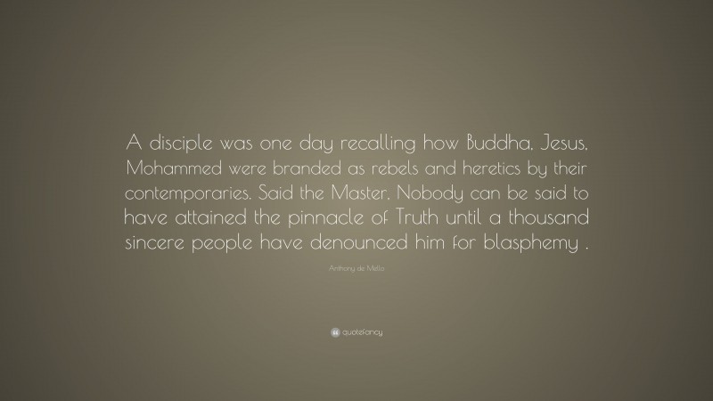 Anthony de Mello Quote: “A disciple was one day recalling how Buddha, Jesus, Mohammed were branded as rebels and heretics by their contemporaries. Said the Master, Nobody can be said to have attained the pinnacle of Truth until a thousand sincere people have denounced him for blasphemy .”