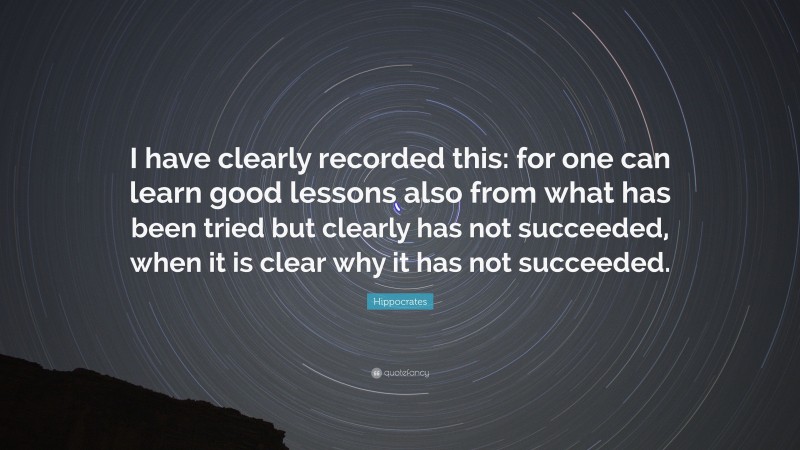 Hippocrates Quote: “I have clearly recorded this: for one can learn good lessons also from what has been tried but clearly has not succeeded, when it is clear why it has not succeeded.”