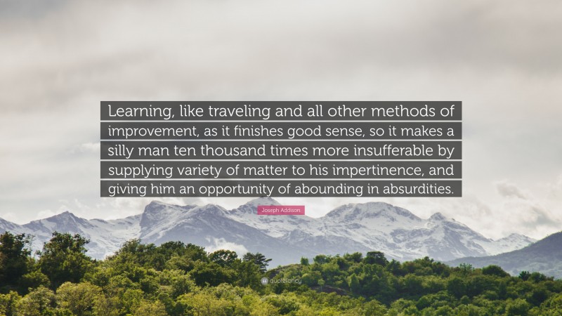 Joseph Addison Quote: “Learning, like traveling and all other methods of improvement, as it finishes good sense, so it makes a silly man ten thousand times more insufferable by supplying variety of matter to his impertinence, and giving him an opportunity of abounding in absurdities.”