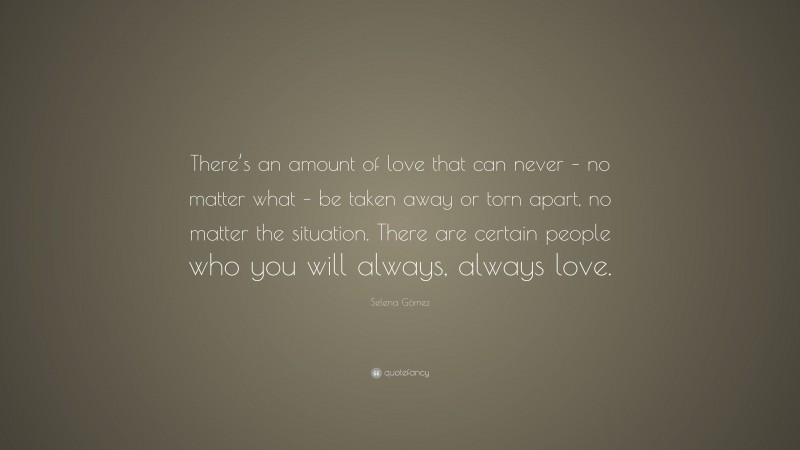 Selena Gómez Quote: “There’s an amount of love that can never – no matter what – be taken away or torn apart, no matter the situation. There are certain people who you will always, always love.”