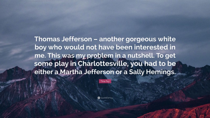 Tina Fey Quote: “Thomas Jefferson – another gorgeous white boy who would not have been interested in me. This was my problem in a nutshell. To get some play in Charlottesville, you had to be either a Martha Jefferson or a Sally Hemings.”