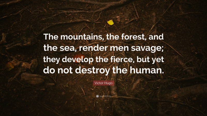 Victor Hugo Quote: “The mountains, the forest, and the sea, render men savage; they develop the fierce, but yet do not destroy the human.”