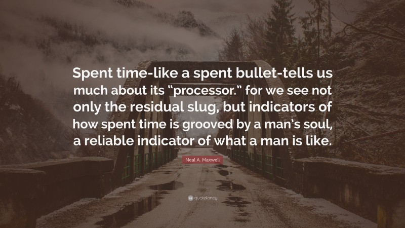 Neal A. Maxwell Quote: “Spent time-like a spent bullet-tells us much about its “processor.” for we see not only the residual slug, but indicators of how spent time is grooved by a man’s soul, a reliable indicator of what a man is like.”