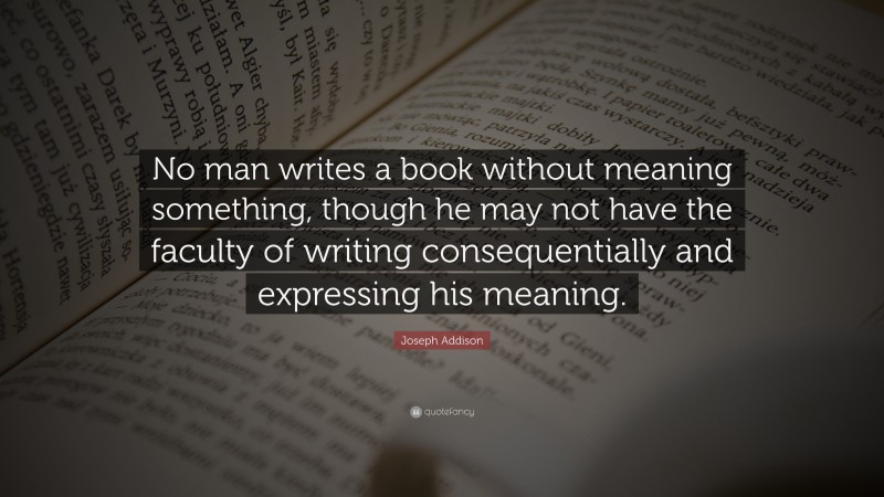 Joseph Addison Quote: “No man writes a book without meaning something, though he may not have the faculty of writing consequentially and expressing his meaning.”
